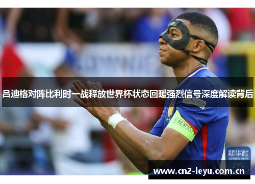 吕迪格对阵比利时一战释放世界杯状态回暖强烈信号深度解读背后